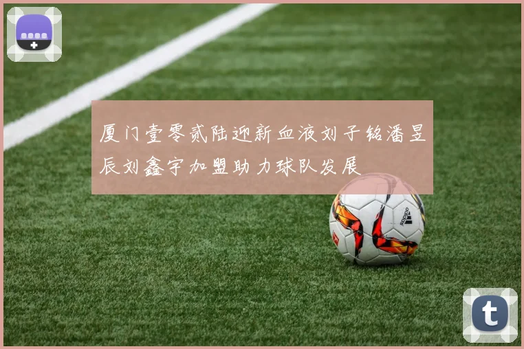 厦门壹零贰陆迎新血液刘子铭潘昱辰刘鑫宇加盟助力球队发展