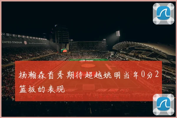 杨瀚森首秀期待超越姚明当年0分2篮板的表现
