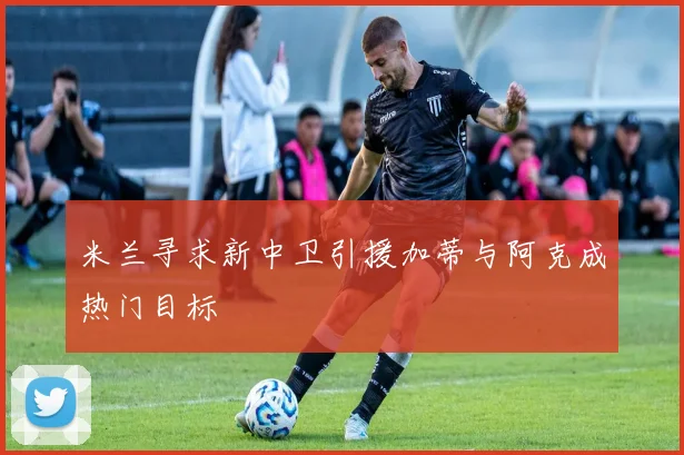 米兰寻求新中卫引援加蒂与阿克成热门目标