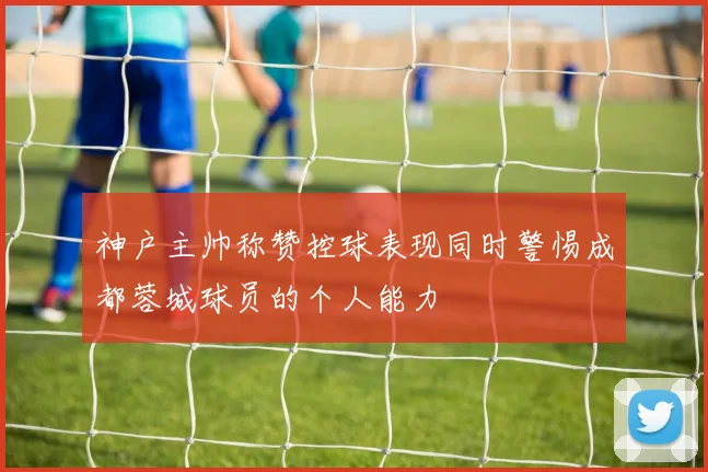 神户主帅称赞控球表现同时警惕成都蓉城球员的个人能力