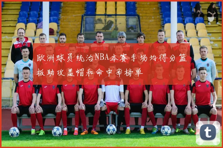 欧洲球员统治NBA本赛季场均得分篮板助攻盖帽和命中率榜单