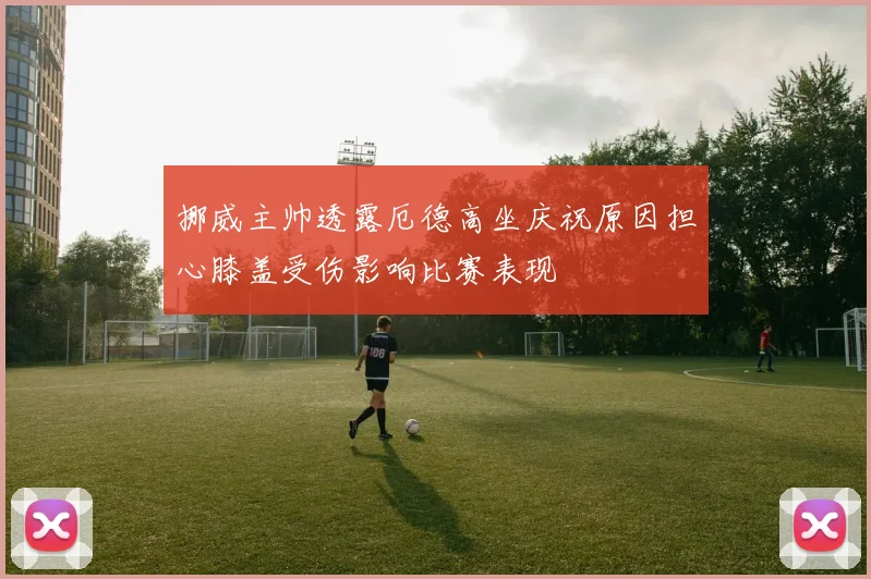 挪威主帅透露厄德高坐庆祝原因担心膝盖受伤影响比赛表现
