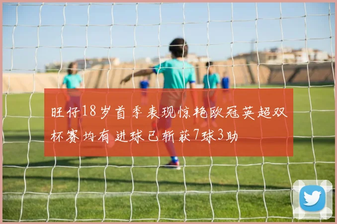 旺仔18岁首季表现惊艳欧冠英超双杯赛均有进球已斩获7球3助