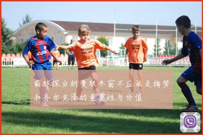 前球探分析曼联冬窗不应放走梅努和齐尔克泽的重要性与价值