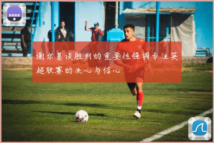 谢尔基谈胜利的重要性强调专注英超联赛的决心与信心