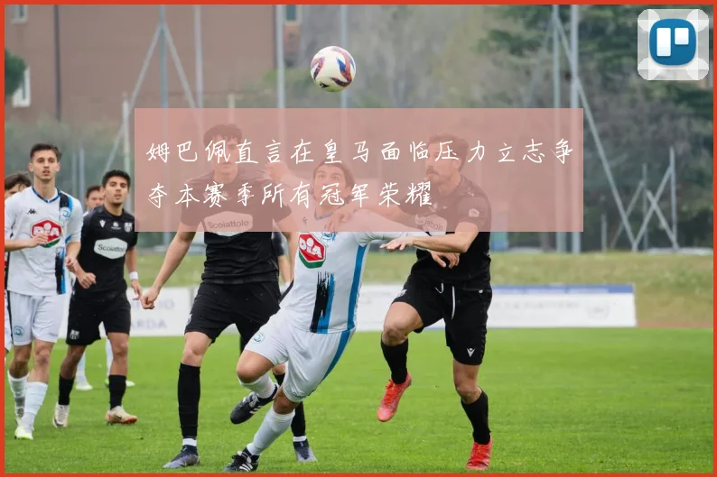 姆巴佩直言在皇马面临压力立志争夺本赛季所有冠军荣耀