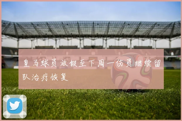 皇马球员放假至下周一伤员继续留队治疗恢复
