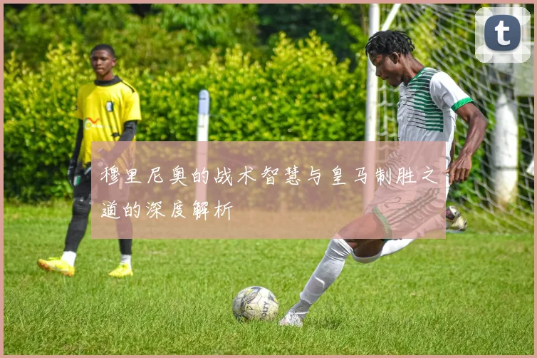 穆里尼奥的战术智慧与皇马制胜之道的深度解析