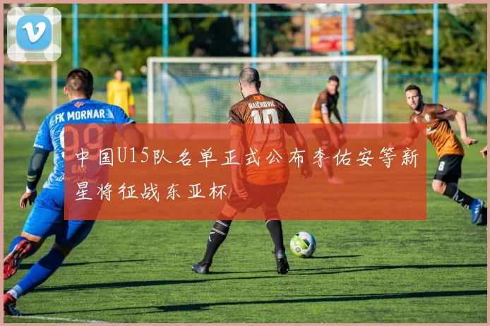 中国U15队名单正式公布李佑安等新星将征战东亚杯