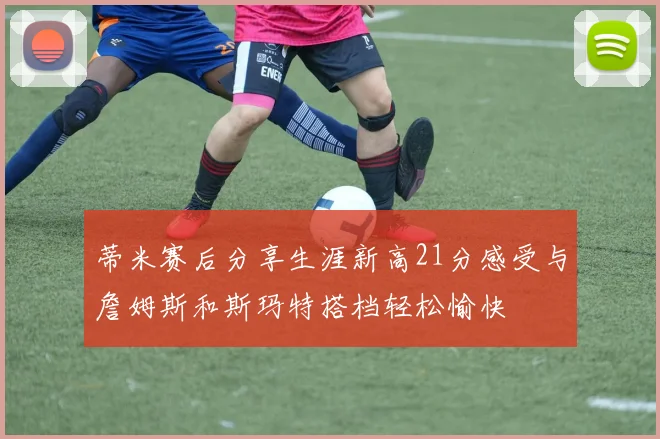 蒂米赛后分享生涯新高21分感受与詹姆斯和斯玛特搭档轻松愉快