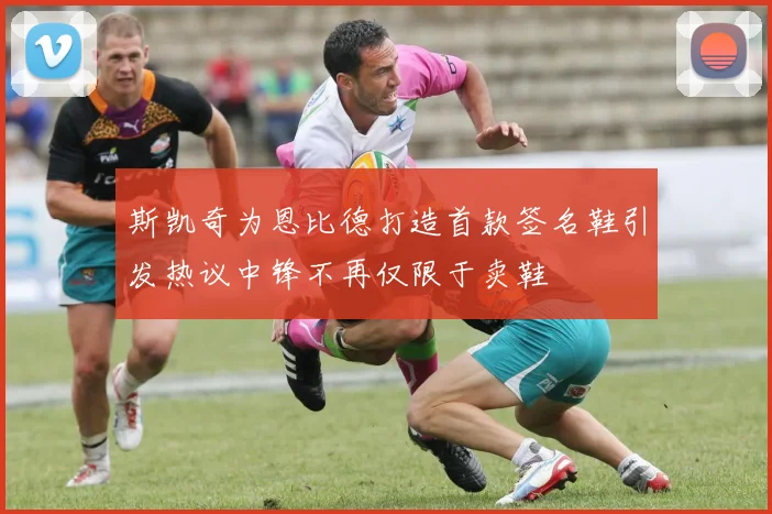 斯凯奇为恩比德打造首款签名鞋引发热议中锋不再仅限于卖鞋