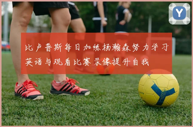 比卢普斯每日加练杨瀚森努力学习英语与观看比赛录像提升自我
