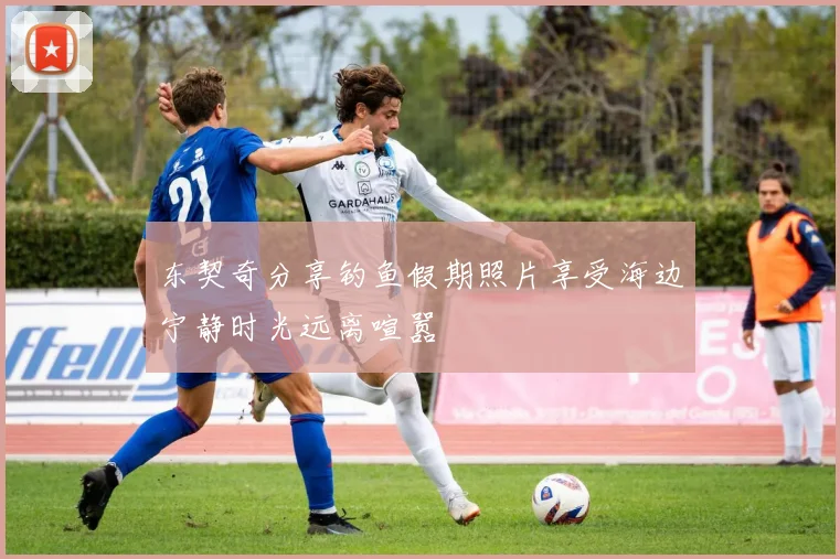 东契奇分享钓鱼假期照片享受海边宁静时光远离喧嚣
