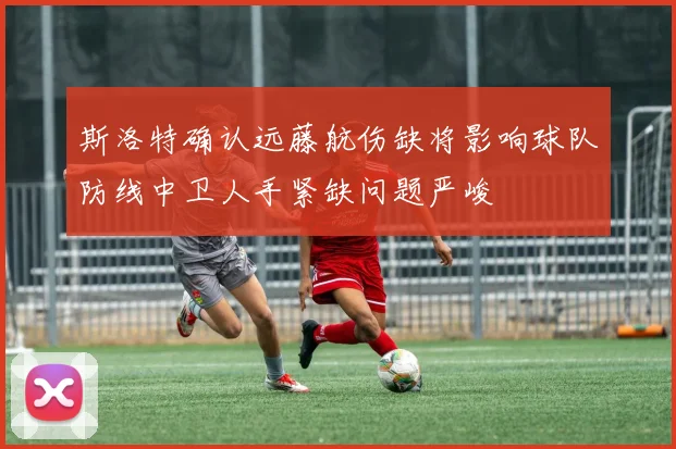 斯洛特确认远藤航伤缺将影响球队防线中卫人手紧缺问题严峻