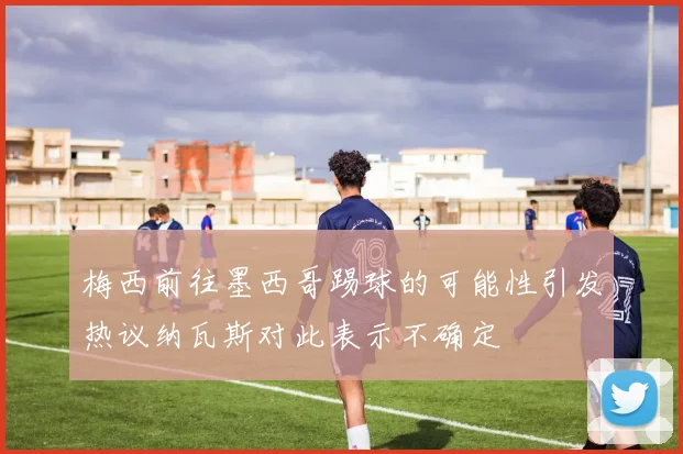梅西前往墨西哥踢球的可能性引发热议纳瓦斯对此表示不确定