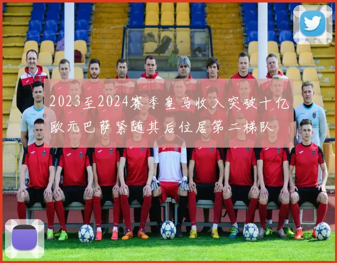2023至2024赛季皇马收入突破十亿欧元巴萨紧随其后位居第二梯队