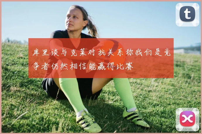 库里谈与克莱对抗关系称我们是竞争者仍然相信能赢得比赛