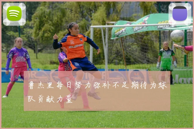 鲁杰里每日努力弥补不足期待为球队贡献力量