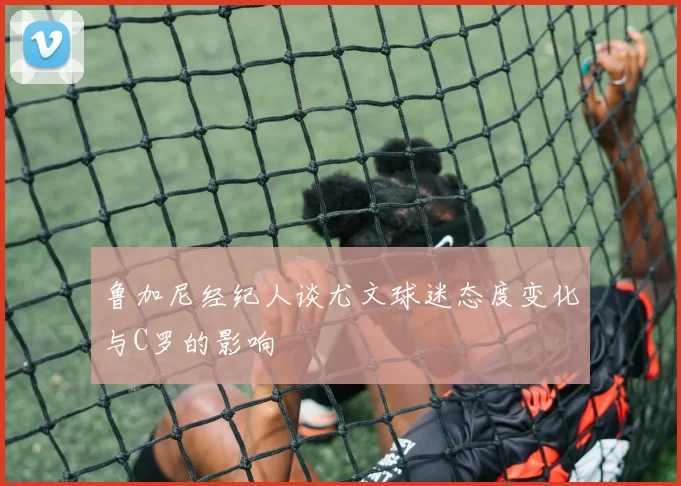 鲁加尼经纪人谈尤文球迷态度变化与C罗的影响